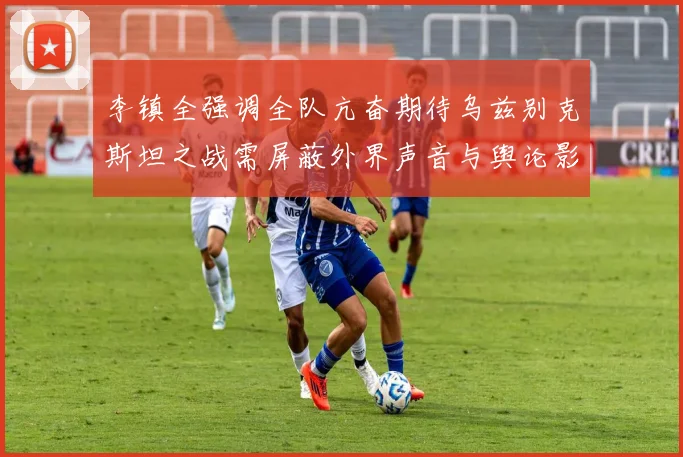 李镇全强调全队亢奋期待乌兹别克斯坦之战需屏蔽外界声音与舆论影响