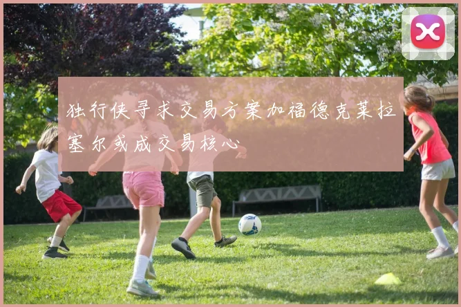 独行侠寻求交易方案加福德克莱拉塞尔或成交易核心