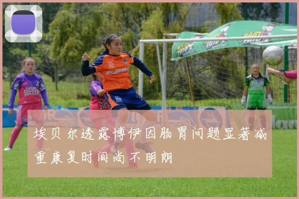 埃贝尔透露博伊因肠胃问题显著减重康复时间尚不明朗