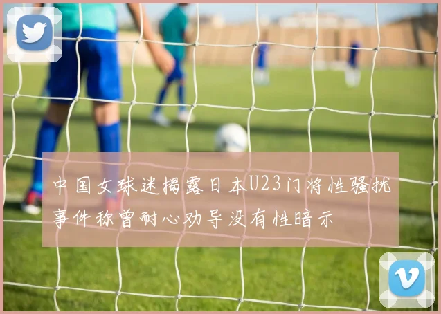 中国女球迷揭露日本U23门将性骚扰事件称曾耐心劝导没有性暗示