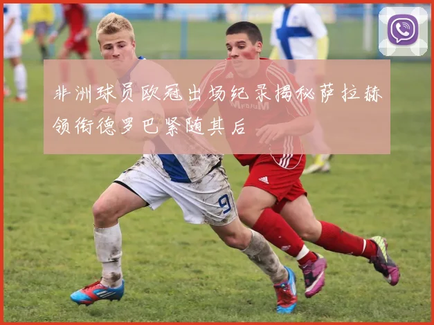 非洲球员欧冠出场纪录揭秘萨拉赫领衔德罗巴紧随其后