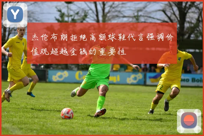 杰伦布朗拒绝高额球鞋代言强调价值观超越金钱的重要性