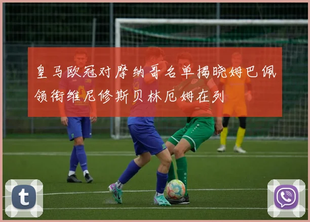 皇马欧冠对摩纳哥名单揭晓姆巴佩领衔维尼修斯贝林厄姆在列