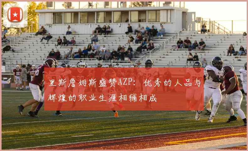 里斯詹姆斯盛赞AZP：优秀的人品与辉煌的职业生涯相辅相成